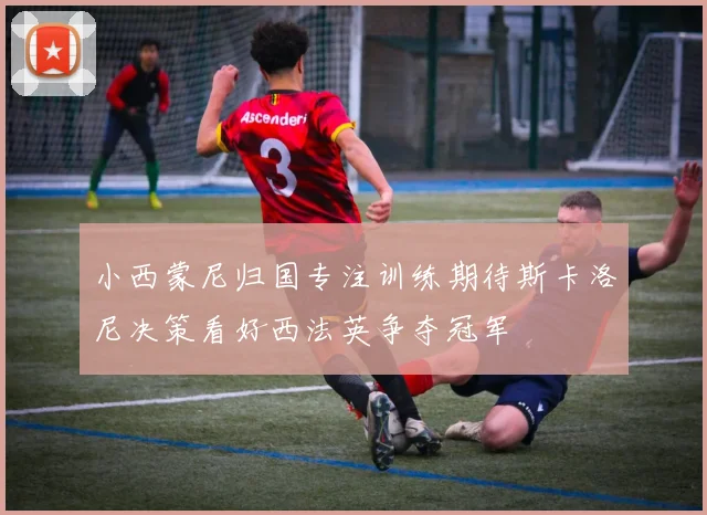 小西蒙尼归国专注训练期待斯卡洛尼决策看好西法英争夺冠军