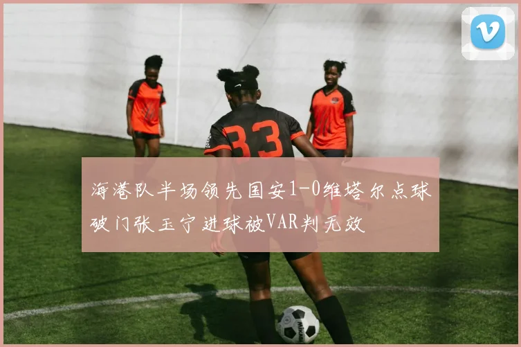 海港队半场领先国安1-0维塔尔点球破门张玉宁进球被VAR判无效
