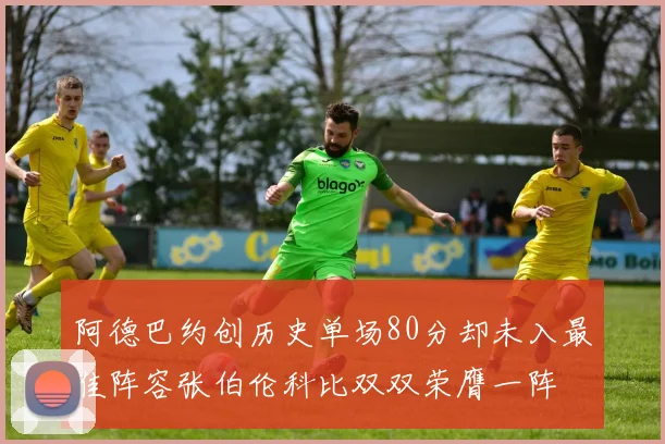 阿德巴约创历史单场80分却未入最佳阵容张伯伦科比双双荣膺一阵