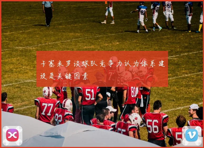 卡塞米罗谈球队竞争力认为体系建设是关键因素