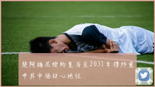 楚阿梅尼续约皇马至2031年穆帅重申其中场核心地位