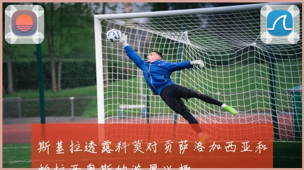 斯基拉透露科莫对贡萨洛加西亚和帕拉西奥斯的浓厚兴趣