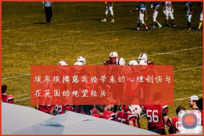 埃布埃揭露离婚带来的心理创伤与在英国的绝望经历