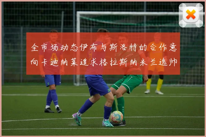 全市场动态伊布与斯洛特的合作意向卡迪纳莱追求格拉斯纳米兰选帅困境加剧